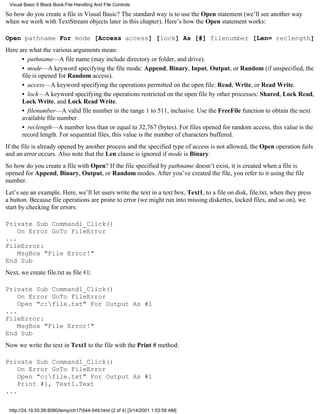 Visual Basic 6 Black Book:File Handling And File Controls

So how do you create a file in Visual Basic? The standard way is to use the Open statement (we’ll see another way
when we work with TextStream objects later in this chapter). Here’s how the Open statement works:

Open pathname For mode [Access access] [lock] As [#] filenumber [Len= reclength]
Here are what the various arguments mean:
      • pathname—A file name (may include directory or folder, and drive).
      • mode—A keyword specifying the file mode: Append, Binary, Input, Output, or Random (if unspecified, the
      file is opened for Random access).
      • access—A keyword specifying the operations permitted on the open file: Read, Write, or Read Write.
      • lock—A keyword specifying the operations restricted on the open file by other processes: Shared, Lock Read,
      Lock Write, and Lock Read Write.
      • filenumber—A valid file number in the range 1 to 511, inclusive. Use the FreeFile function to obtain the next
      available file number.
      • reclength—A number less than or equal to 32,767 (bytes). For files opened for random access, this value is the
      record length. For sequential files, this value is the number of characters buffered.
If the file is already opened by another process and the specified type of access is not allowed, the Open operation fails
and an error occurs. Also note that the Len clause is ignored if mode is Binary.
So how do you create a file with Open? If the file specified by pathname doesn’t exist, it is created when a file is
opened for Append, Binary, Output, or Random modes. After you’ve created the file, you refer to it using the file
number.
Let’s see an example. Here, we’ll let users write the text in a text box, Text1, to a file on disk, file.txt, when they press
a button. Because file operations are prone to error (we might run into missing diskettes, locked files, and so on), we
start by checking for errors:

Private Sub Command1_Click()
    On Error GoTo FileError
...
FileError:
    MsgBox "File Error!"
End Sub
Next, we create file.txt as file #1:

Private Sub Command1_Click()
    On Error GoTo FileError
    Open "c:file.txt" For Output As #1
...
FileError:
    MsgBox "File Error!"
End Sub
Now we write the text in Text1 to the file with the Print # method:

Private Sub Command1_Click()
    On Error GoTo FileError
    Open "c:file.txt" For Output As #1
    Print #1, Text1.Text
...

 http://24.19.55.56:8080/temp/ch17544-549.html (2 of 4) [3/14/2001 1:53:59 AM]
 