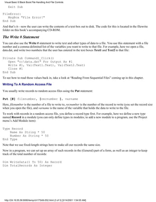 Visual Basic 6 Black Book:File Handling And File Controls

    Exit Sub

FileError:
   MsgBox "File Error!"
End Sub
And that’s it—now the user can write the contents of a text box out to disk. The code for this is located in the filewrite
folder on this book’s accompanying CD-ROM.

The Write # Statement
You can also use the Write # statement to write text and other types of data to a file. You use this statement with a file
number and a comma-delimited list of the variables you want to write to that file. For example, here we open a file,
data.dat, and write two numbers that the user has entered in the text boxes Text1 and Text2 to that file:

Private Sub Command1_Click()
   Open "c:data.dat" For Output As #1
   Write #1, Val(Text1.Text), Val(Text2.Text)
   Close #1
End Sub
To see how to read those values back in, take a look at “Reading From Sequential Files” coming up in this chapter.

Writing To A Random Access File

You usually write records to random access files using the Put statement:

Put [#] filenumber, [recnumber ], varname
Here, filenumber is the number of a file to write to, recnumber is the number of the record to write (you set the record size
when you open the file), and varname is the name of the variable that holds the data to write to the file.
To work with records in a random access file, you define a record type first. For example, here we define a new type
named Record in a module (you can only define types in modules; to add a new module to a program, use the Project
menu’s Add Module item):

Type Record
    Name As String * 50
    Number As String * 50
End Type
Note that we use fixed-length strings here to make all our records the same size.
Now in a program, we can set up an array of such records in the (General) part of a form, as well as an integer to keep
track of the total number of records:

Dim WriteData(1 To 50) As Record
Dim TotalRecords As Integer




 http://24.19.55.56:8080/temp/ch17549-552.html (3 of 3) [3/14/2001 1:54:05 AM]
 