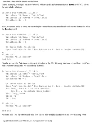 Visual Basic 6 Black Book:File Handling And File Controls

In this example, we’ll just have one record, which we fill from the text boxes Text1 and Text2 when
the user clicks a button:

Private Sub Command1_Click()
    WriteData(1).Name = Text1.Text
    WriteData(1).Number = Text2.Text
    TotalRecords = 1
...
Next, we create a file to store our record(s) in—note that we set the size of each record in the file with
the Len keyword:

Private Sub Command1_Click()
   WriteData(1).Name = Text1.Text
   WriteData(1).Number = Text2.Text
   TotalRecords = 1

     On Error GoTo FileError
     Open "c:records.dat" For Random As #1 Len = Len(WriteData(1))
...
FileError:
    MsgBox "File Error!"
End Sub
Finally, we use the Put statement to write the data to the file. We only have one record here, but if we
had a number of records, we could loop like this:

Private Sub Command1_Click()
   WriteData(1).Name = Text1.Text
   WriteData(1).Number = Text2.Text
   TotalRecords = 1

     On Error GoTo FileError
     Open "c:records.dat" For Random As #1 Len = Len(WriteData(1))
     For loop_index = 1 To TotalRecords
         Put #1, , WriteData(loop_index)
     Next loop_index
     Close #1
     Exit Sub

FileError:
   MsgBox "File Error!"

End Sub
And that’s it—we’ve written our data file. To see how to read records back in, see “Reading From

 http://24.19.55.56:8080/temp/ch17552-557.html (1 of 5) [3/14/2001 1:54:10 AM]
 