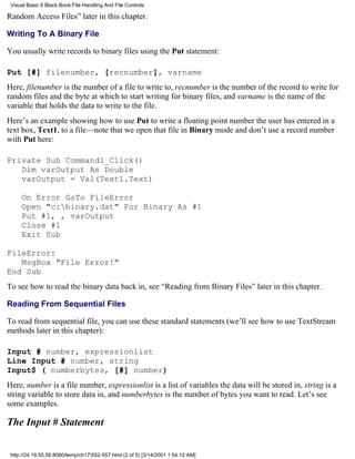 Visual Basic 6 Black Book:File Handling And File Controls

Random Access Files” later in this chapter.

Writing To A Binary File

You usually write records to binary files using the Put statement:

Put [#] filenumber, [recnumber], varname
Here, filenumber is the number of a file to write to, recnumber is the number of the record to write for
random files and the byte at which to start writing for binary files, and varname is the name of the
variable that holds the data to write to the file.
Here’s an example showing how to use Put to write a floating point number the user has entered in a
text box, Text1, to a file—note that we open that file in Binary mode and don’t use a record number
with Put here:

Private Sub Command1_Click()
   Dim varOutput As Double
   varOutput = Val(Text1.Text)

     On Error GoTo FileError
     Open "c:binary.dat" For Binary As #1
     Put #1, , varOutput
     Close #1
     Exit Sub

FileError:
   MsgBox "File Error!"
End Sub
To see how to read the binary data back in, see “Reading from Binary Files” later in this chapter.

Reading From Sequential Files

To read from sequential file, you can use these standard statements (we’ll see how to use TextStream
methods later in this chapter):

Input # number, expressionlist
Line Input # number, string
Input$ ( numberbytes, [#] number)
Here, number is a file number, expressionlist is a list of variables the data will be stored in, string is a
string variable to store data in, and numberbytes is the number of bytes you want to read. Let’s see
some examples.

The Input # Statement


 http://24.19.55.56:8080/temp/ch17552-557.html (2 of 5) [3/14/2001 1:54:10 AM]
 