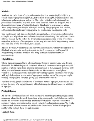 Visual Basic 6 Black Book:Visual Basic Overview




Modules
Modules are collections of code and data that function something like objects in
object-oriented programming (OOP), but without defining OOP characteristics like
inheritance, polymorphism, and so on. The point behind modules is to enclose
procedures and data in a way that hides them from the rest of the program. Well
discuss the importance of doing this later in this chapter when we cover Visual
Basic programming techniques and style; breaking a large program into smaller,
self-contained modules can be invaluable for creating and maintaining code.
You can think of well-designed modules conceptually as programming objects; for
example, you might have a module that handles screen display that includes a dozen
internal (unseen by the rest of the program) procedures and one or two procedures
accessible to the rest of the program. In this way, the rest of the program only has to
deal with one or two procedures, not a dozen.
Besides modules, Visual Basic also supports class modules, which well see later in
this book when we discuss how to create ActiveX components in Chapter 20.
Programming with class modules will bring us much closer to true OOP
programming.
Global Items
Global items are accessible to all modules and forms in a project, and you declare
them with the Public keyword. However, Microsoft recommends that you keep the
number of global items to an absolute minimum and, in fact, suggests their use only
when you need to communicate between forms. One reason to avoid global
variables is their accessibility from anywhere in the program; while youre working
with a global variable in one part of a program, another part of the program might
be busy changing that variable, giving you unpredictable results.
Now that weve gotten an overview of the major parts of a project, well take a look
at how the parts of a project interact, which brings up the idea of scope, or visibility
in a project.

Project Scope

An objects scope indicates how much visibility it has throughout the projectin the
procedure where its declared, throughout a form or module, or global scope (which
means its accessible everywhere). There are two types of scope in Visual Basic
projects: variable scope (including object variables) and procedure scope. Well take
a look at both of them here as we continue our overview of Visual Basic projects
and how the parts of those projects interact.
Variable Scope


 http://24.19.55.56:8080/temp/ch01010-014.html (1 of 4) [3/14/2001 1:25:12 AM]
 