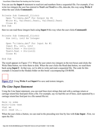 Visual Basic 6 Black Book:File Handling And File Controls

You can use the Input # statement to read text and numbers from a sequential file. For example, if we
write two integers the user has entered in Text1 and Text2 to a file, data.dat, this way using Write #
when the user clicks Command1:

Private Sub Command1_Click()
   Open "c:data.dat" For Output As #1
   Write #1, Val(Text1.Text), Val(Text2.Text)
   Close #1
End Sub
then we can read those integers back using Input # this way when the user clicks Command2:

Private Sub Command2_Click()
   Dim int1, int2 As Integer

     Open "c:data.dat" For Input As #1
     Input #1, int1, int2
     Text3.Text = Str(int1)
     Text4.Text = Str(int2)
     Close #1

End Sub
The result appears in Figure 17.5. When the user enters two integers in the text boxes and clicks the
Write Data button, we write them to disk. When the user clicks the Read data button, we read them
back using Input # . In that way, we’re able to write and read a sequential file. The code for this
example is located in the filedata folder on this book’s accompanying CD-ROM.



Figure 17.5 Using Write # and Input # to save and restore integers.

The Line Input Statement
Using the Line Input statement, you can read lines (text strings that end with a carriage return or
carriage return/line feed pair) from a file. For example, say we had this set of lines, each separated by a
carriage return/line feed pair in a file named file.txt:

Here is some
multi-line text
that we
will read in...
When the user clicks a button, we can read in the preceding text line by line with Line Input . First, we
open the file:



 http://24.19.55.56:8080/temp/ch17552-557.html (3 of 5) [3/14/2001 1:54:10 AM]
 