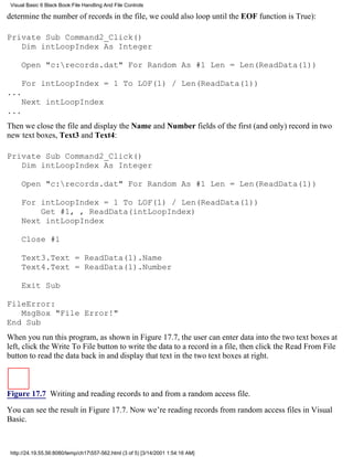 Visual Basic 6 Black Book:File Handling And File Controls

determine the number of records in the file, we could also loop until the EOF function is True):

Private Sub Command2_Click()
   Dim intLoopIndex As Integer

     Open "c:records.dat" For Random As #1 Len = Len(ReadData(1))

     For intLoopIndex = 1 To LOF(1) / Len(ReadData(1))
...
     Next intLoopIndex
...
Then we close the file and display the Name and Number fields of the first (and only) record in two
new text boxes, Text3 and Text4:

Private Sub Command2_Click()
   Dim intLoopIndex As Integer

     Open "c:records.dat" For Random As #1 Len = Len(ReadData(1))

     For intLoopIndex = 1 To LOF(1) / Len(ReadData(1))
         Get #1, , ReadData(intLoopIndex)
     Next intLoopIndex

     Close #1

     Text3.Text = ReadData(1).Name
     Text4.Text = ReadData(1).Number

     Exit Sub

FileError:
   MsgBox "File Error!"
End Sub
When you run this program, as shown in Figure 17.7, the user can enter data into the two text boxes at
left, click the Write To File button to write the data to a record in a file, then click the Read From File
button to read the data back in and display that text in the two text boxes at right.



Figure 17.7 Writing and reading records to and from a random access file.

You can see the result in Figure 17.7. Now we’re reading records from random access files in Visual
Basic.



 http://24.19.55.56:8080/temp/ch17557-562.html (3 of 5) [3/14/2001 1:54:16 AM]
 
