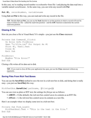 Visual Basic 6 Black Book:File Handling And File Controls

In this case, we’re reading record number recordnumber from file 1 and placing the data read into a
variable named variablename . In the same way, you can write any record with Put:

Put #1, recordnumber, variablename
Using Get and Put in this way, you can read and write any record in the file.

        TIP: Besides Get and Put, you can use the Seek function to set the position at which a record will next be
        read or written in a file—called the read/write position—and the LOC function to determine the current
        read/write position.


Closing A File

How do you close a file in Visual Basic? It’s simple—you just use the Close statement:

Private Sub Command1_Click()
   On Error GoTo FileError
   Open "c:file.txt" For Output As #1
   Print #1, Text1.Text
   Close #1
   Exit Sub

FileError:
   MsgBox "File Error!"
End Sub
Closing a file writes all its data out to disk.

        TIP: If you want to close all files your application has open, just use the Close statement without any
        arguments.


Saving Files From Rich Text Boxes

You can use the SaveFile() method to save the text in a rich text box to disk, and doing that is really
easy—you just use SaveFile() this way:

RichTextBox.SaveFile( pathname, [filetype])
You can save text as plain or RTF text; the settings for filetype are as follows:
     • rtfRTF— 0 (the default); the rich text box control saves its contents as an RTF file.
     • rtfText— 1; the rich text box control saves its contents as a text file.
Here’s an example where we display some text in a rich text box:

Private Sub Form_Load()
   RichTextBox1.Text = "This is the text in the file."
End Sub

 http://24.19.55.56:8080/temp/ch17562-567.html (2 of 4) [3/14/2001 1:54:21 AM]
 