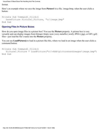 Visual Basic 6 Black Book:File Handling And File Controls

format.
Here’s an example where we save the image from Picture1 to a file, image.bmp, when the user clicks a
button:

Private Sub Command1_Click()
   SavePicture Picture1.Picture, "c:image.bmp"
End Sub

Opening Files In Picture Boxes

How do you open image files in a picture box? You use the Picture property. A picture box is very
versatile and can display images from bitmap (.bmp), icon (.ico), metafile (.wmf), JPEG (.jpg), or GIF (.gif)
files—just load the file’s name into the Picture property.
You can use LoadPicture() to load in a picture like this, where we load in an image when the user clicks a
command button:

Private Sub Command1_Click()
   Picture1.Picture = LoadPicture("c:vbbbpicturesandimagesimage.bmp")
End Sub




 http://24.19.55.56:8080/temp/ch17562-567.html (4 of 4) [3/14/2001 1:54:21 AM]
 