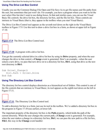 Visual Basic 6 Black Book:File Handling And File Controls

Using The Drive List Box Control

Usually you use the Common Dialogs File Open and File Save As to get file names and file paths from
the user, but sometimes that just won’t do. For example, you have a program where you want to let the
user select files but don’t want to use dialog boxes. In that and similar cases, you can use the Visual
Basic file controls: the drive list box, the directory list box, and the file list box. These controls are
intrinsic to Visual Basic (that is, they appear in the toolbox when you start Visual Basic).
The Drive List Box Control tool appears as the seventh tool down on the right in the Visual Basic
toolbox in Figure 17.9. Use this tool to draw a drive list box in a form, as shown at upper left in Figure
17.10.



Figure 17.9 The Drive List Box Control tool.



Figure 17.10 A program with a drive list box.

You get the currently selected drive in a drive list box by using its Drive property, and when the user
changes the drive in that control, a Change event is generated. Here’s an example—when the user
selects a new drive, we pass that new drive on to a directory list box, Dir1, using that drive as the new
root directory in Dir1:

Sub Drive1_Change()
   Dir1.Path = Drive1.Drive
End Sub

Using The Directory List Box Control

The directory list box control displays directories as a hierarchical set of folders. This control is one of
the file controls that are intrinsic to Visual Basic; its tool appears as the eighth tool down on the left in
Figure 17.11.



Figure 17.11 The Directory List Box Control tool.

To add a directory list box to a form, just use its tool in the toolbox. We’ve added a directory list box to
the program in Figure 17.10 (see earlier), at lower left.
The important property of the directory list box is the Path property, which holds the path of the
current directory. When the user changes the current path, a Change event is generated. For example,
when the user makes a change in a directory list box, Dir1, we can pass the new path to a file list box,
File1, this way in the Change event handler:


 http://24.19.55.56:8080/temp/ch17567-572.html (1 of 4) [3/14/2001 1:54:38 AM]
 