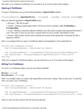 Visual Basic 6 Black Book:File Handling And File Controls

Now that we’ve created a TextStream, we can write to it, as we’ll see later in this chapter.

Opening A TextStream

To open a TextStream, you use the FileSystemObject’s OpenTextFile method:

FileSystemObject.OpenTextFile(                                 filename[,         iomode[, create[, format]]])
Here are what the arguments to OpenTextFile mean:
      • filename—The file to open.
      • iomode—Indicates input/output mode. Can be one of two constants, either ForReading or
      ForAppending.
      • create—Boolean value that indicates whether a new file can be created if the specified file doesn’t
      exist. The value is True if a new file is created; False if it isn’t created. The default is False.
      • format—One of three values used to indicate the format of the opened file. If omitted, the file is
      opened as ASCII.
Here’s an example where we open a TextStream object corresponding to a file named file.txt:

Private Sub Command2_Click()
   Dim FileSystemObject, TextStream As Object

   Set FileSystemObject = CreateObject("Scripting.FileSystemObject")
   Set TextStream = FileSystemObject.OpenTextFile("c:file.txt")
End Sub
After you’ve opened a TextStream object, you can read from it, as we’ll see later in this chapter.

Writing To A TextStream

To write to a TextStream object, you use one of these methods:

Write( string)
WriteLine([ string])
Here’s an example where we create a file named file.txt and write a string, “Here is some text!” to that file.
First, we create a new TextStream:

Private Sub Command1_Click()
   Dim FileSystemObject, TextStream As Object

     Set FileSystemObject = CreateObject("Scripting.FileSystemObject")
     Set TextStream = FileSystemObject.CreateTextFile("c:file.txt", True)
...
Then we write our line of text to the file and close that file:



 http://24.19.55.56:8080/temp/ch17576-579.html (1 of 3) [3/14/2001 1:54:52 AM]
 