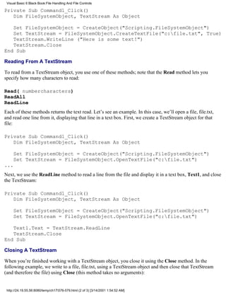 Visual Basic 6 Black Book:File Handling And File Controls

Private Sub Command1_Click()
   Dim FileSystemObject, TextStream As Object

   Set FileSystemObject = CreateObject("Scripting.FileSystemObject")
   Set TextStream = FileSystemObject.CreateTextFile("c:file.txt", True)
   TextStream.WriteLine ("Here is some text!")
   TextStream.Close
End Sub

Reading From A TextStream

To read from a TextStream object, you use one of these methods; note that the Read method lets you
specify how many characters to read:

Read( numbercharacters)
ReadAll
ReadLine
Each of these methods returns the text read. Let’s see an example. In this case, we’ll open a file, file.txt,
and read one line from it, displaying that line in a text box. First, we create a TextStream object for that
file:

Private Sub Command1_Click()
   Dim FileSystemObject, TextStream As Object

     Set FileSystemObject = CreateObject("Scripting.FileSystemObject")
     Set TextStream = FileSystemObject.OpenTextFile("c:file.txt")
...
Next, we use the ReadLine method to read a line from the file and display it in a text box, Text1, and close
the TextStream:

Private Sub Command1_Click()
   Dim FileSystemObject, TextStream As Object

     Set FileSystemObject = CreateObject("Scripting.FileSystemObject")
     Set TextStream = FileSystemObject.OpenTextFile("c:file.txt")

   Text1.Text = TextStream.ReadLine
   TextStream.Close
End Sub

Closing A TextStream

When you’re finished working with a TextStream object, you close it using the Close method. In the
following example, we write to a file, file.txt, using a TextStream object and then close that TextStream
(and therefore the file) using Close (this method takes no arguments):


 http://24.19.55.56:8080/temp/ch17576-579.html (2 of 3) [3/14/2001 1:54:52 AM]
 