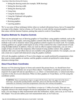 Visual Basic 6 Black Book:Working With Graphics

        •   Setting the drawing mode (for example, XOR drawing)
        •   Setting the drawing width
        •   Setting the drawing style
        •   Using fonts
        •   Using the Screen object
        •   Using the Clipboard with graphics
        •   Printing graphics
        •   Resizing graphics
        •   Layering graphics
We’ve see some of these techniques before when we worked with picture boxes, but we’ll expand that
coverage in this chapter. And as a bonus, we’ll see how to work with the structured graphics control
that comes with the Internet Explorer, putting that control to work in Visual Basic.

Graphics Methods Vs. Graphics Controls

There are two principal ways of drawing graphics in Visual Basic: using graphics methods, such as the
ones we’ll see in this chapter, and using graphics controls (like the line and shape controls). Graphics
methods work well in situations where using graphical controls requires too much work. For example,
creating gridlines on a graph would require an array of line controls but only a small amount of code
using the Line method. In addition, when you want an effect to appear temporarily, you can write a
couple of lines of code for this temporary effect instead of using another control. Also, graphics
methods offer some visual effects that are not available in the graphical controls. For example, you can
only create arcs or paint individual pixels using the graphics methods.
All in all, the graphics methods we’ll use in this chapter are usually preferred by programmers when
they want to create graphics at runtime, and the graphics controls are preferred to create design
elements at design time.

About Visual Basic Coordinates

Because we’ll be drawing figures in forms and controls like picture boxes, we should know how
measurements and coordinates are set up in those objects. Visual Basic coordinate systems have the
origin (0, 0) at upper left and are specified as (x, y), where x is horizontal and y is vertical (note that y
is positive in the downwards direction). When we draw graphics in Visual Basic, we’ll be using this
coordinate system.

        WARNING! Bear in mind that the origin is at upper left (for forms, that’s the upper left of the form’s
        client area—the part that excludes borders, menu bars, and so on); that fact more than any other is
        responsible for confusing Visual Basic programmers when they start working with graphics.

The default unit of measurement in Visual Basic is twips (or 1/1440s of an inch). That unit was
originally chosen to be small enough to be device-independent, but if you don’t like working with
twips, you can change to other measurement units like millimeters, inches, and so on, as we’ll see in
this chapter. You can also define your own measurement units, as we’ll also see.


 http://24.19.55.56:8080/temp/ch18581-585.html (2 of 4) [3/14/2001 1:54:55 AM]
 