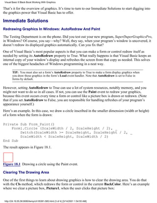 Visual Basic 6 Black Book:Working With Graphics

That’s it for the overview of graphics. It’s time to turn to our Immediate Solutions to start digging into
the graphics power that Visual Basic has to offer.

Immediate Solutions
Redrawing Graphics In Windows: AutoRedraw And Paint

The Testing Department is on the phone. Did you test out your new program, SuperDuperGraphicsPro,
in Windows? Of course, you say—why? Well, they say, when your program’s window is uncovered, it
doesn’t redraw its displayed graphics automatically. Can you fix that?
One of Visual Basic’s most popular aspects is that you can make a form or control redraw itself as
needed by setting its AutoRedraw property to True. What really happens is that Visual Basic keeps an
internal copy of your window’s display and refreshes the screen from that copy as needed. This solves
one of the biggest headaches of Windows programming in a neat way.

        TIP: You must also set a form’s AutoRedraw property to True to make a form display graphics when
        you draw those graphics in the form’s Load event handler. Note that AutoRedraw is set to False in
        forms by default.

However, setting AutoRedraw to True can use a lot of system resources, notably memory, and you
might not want to do so in all cases. If not, you can use the Paint event to redraw your graphics,
because this event occurs every time a form or control like a picture box is drawn or redrawn. (Note
that if you set AutoRedraw to False, you are responsible for handling refreshes of your program’s
appearance yourself.)
Here’s an example. In this case, we draw a circle inscribed in the smaller dimension (width or height)
of a form when the form is drawn:

Private Sub Form_Paint()
    Form1.Circle (ScaleWidth / 2, ScaleHeight / 2), _
        Switch(ScaleWidth >= ScaleHeight, ScaleHeight / 2, _
        ScaleWidth < ScaleHeight, ScaleWidth / 2)
End Sub
The result appears in Figure 18.1.



Figure 18.1 Drawing a circle using the Paint event.

Clearing The Drawing Area

One of the first things to learn about drawing graphics is how to clear the drawing area. You do that
with the Cls method, which redraws the form or control in the current BackColor. Here’s an example
where we clear a picture box, Picture1, when the user clicks that picture box:


 http://24.19.55.56:8080/temp/ch18581-585.html (3 of 4) [3/14/2001 1:54:55 AM]
 