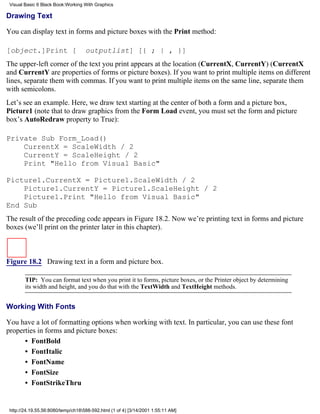 Visual Basic 6 Black Book:Working With Graphics

Drawing Text

You can display text in forms and picture boxes with the Print method:

[object.]Print [                    outputlist] [{ ; | , }]
The upper-left corner of the text you print appears at the location (CurrentX, CurrentY) (CurrentX
and CurrentY are properties of forms or picture boxes). If you want to print multiple items on different
lines, separate them with commas. If you want to print multiple items on the same line, separate them
with semicolons.
Let’s see an example. Here, we draw text starting at the center of both a form and a picture box,
Picture1 (note that to draw graphics from the Form Load event, you must set the form and picture
box’s AutoRedraw property to True):

Private Sub Form_Load()
    CurrentX = ScaleWidth / 2
    CurrentY = ScaleHeight / 2
    Print "Hello from Visual Basic"

Picture1.CurrentX = Picture1.ScaleWidth / 2
    Picture1.CurrentY = Picture1.ScaleHeight / 2
    Picture1.Print "Hello from Visual Basic"
End Sub
The result of the preceding code appears in Figure 18.2. Now we’re printing text in forms and picture
boxes (we’ll print on the printer later in this chapter).



Figure 18.2 Drawing text in a form and picture box.

        TIP: You can format text when you print it to forms, picture boxes, or the Printer object by determining
        its width and height, and you do that with the TextWidth and TextHeight methods.


Working With Fonts

You have a lot of formatting options when working with text. In particular, you can use these font
properties in forms and picture boxes:
      • FontBold
      • FontItalic
      • FontName
      • FontSize
      • FontStrikeThru


 http://24.19.55.56:8080/temp/ch18588-592.html (1 of 4) [3/14/2001 1:55:11 AM]
 
