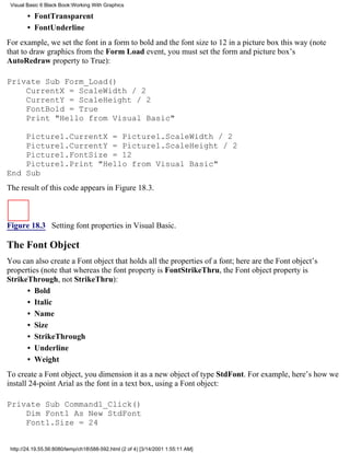 Visual Basic 6 Black Book:Working With Graphics

        • FontTransparent
        • FontUnderline
For example, we set the font in a form to bold and the font size to 12 in a picture box this way (note
that to draw graphics from the Form Load event, you must set the form and picture box’s
AutoRedraw property to True):

Private Sub Form_Load()
    CurrentX = ScaleWidth / 2
    CurrentY = ScaleHeight / 2
    FontBold = True
    Print "Hello from Visual Basic"

    Picture1.CurrentX = Picture1.ScaleWidth / 2
    Picture1.CurrentY = Picture1.ScaleHeight / 2
    Picture1.FontSize = 12
    Picture1.Print "Hello from Visual Basic"
End Sub
The result of this code appears in Figure 18.3.



Figure 18.3 Setting font properties in Visual Basic.

The Font Object
You can also create a Font object that holds all the properties of a font; here are the Font object’s
properties (note that whereas the font property is FontStrikeThru, the Font object property is
StrikeThrough, not StrikeThru):
      • Bold
      • Italic
      • Name
      • Size
      • StrikeThrough
      • Underline
      • Weight
To create a Font object, you dimension it as a new object of type StdFont. For example, here’s how we
install 24-point Arial as the font in a text box, using a Font object:

Private Sub Command1_Click()
    Dim Font1 As New StdFont
    Font1.Size = 24


 http://24.19.55.56:8080/temp/ch18588-592.html (2 of 4) [3/14/2001 1:55:11 AM]
 