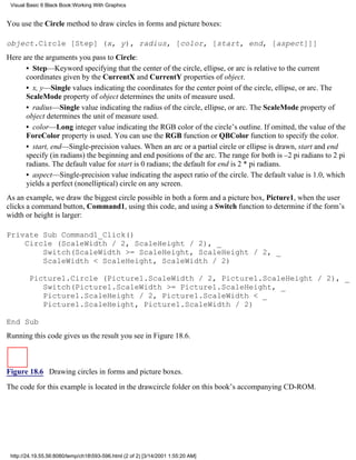 Visual Basic 6 Black Book:Working With Graphics


You use the Circle method to draw circles in forms and picture boxes:

object.Circle [Step] (x, y), radius, [color, [start, end, [aspect]]]
Here are the arguments you pass to Circle:
      • Step—Keyword specifying that the center of the circle, ellipse, or arc is relative to the current
      coordinates given by the CurrentX and CurrentY properties of object.
      • x, y—Single values indicating the coordinates for the center point of the circle, ellipse, or arc. The
      ScaleMode property of object determines the units of measure used.
      • radius—Single value indicating the radius of the circle, ellipse, or arc. The ScaleMode property of
      object determines the unit of measure used.
      • color—Long integer value indicating the RGB color of the circle’s outline. If omitted, the value of the
      ForeColor property is used. You can use the RGB function or QBColor function to specify the color.
      • start, end—Single-precision values. When an arc or a partial circle or ellipse is drawn, start and end
      specify (in radians) the beginning and end positions of the arc. The range for both is –2 pi radians to 2 pi
      radians. The default value for start is 0 radians; the default for end is 2 * pi radians.
      • aspect—Single-precision value indicating the aspect ratio of the circle. The default value is 1.0, which
      yields a perfect (nonelliptical) circle on any screen.
As an example, we draw the biggest circle possible in both a form and a picture box, Picture1, when the user
clicks a command button, Command1, using this code, and using a Switch function to determine if the form’s
width or height is larger:

Private Sub Command1_Click()
    Circle (ScaleWidth / 2, ScaleHeight / 2), _
        Switch(ScaleWidth >= ScaleHeight, ScaleHeight / 2, _
        ScaleWidth < ScaleHeight, ScaleWidth / 2)

        Picture1.Circle (Picture1.ScaleWidth / 2, Picture1.ScaleHeight / 2), _
           Switch(Picture1.ScaleWidth >= Picture1.ScaleHeight, _
           Picture1.ScaleHeight / 2, Picture1.ScaleWidth < _
           Picture1.ScaleHeight, Picture1.ScaleWidth / 2)

End Sub
Running this code gives us the result you see in Figure 18.6.



Figure 18.6 Drawing circles in forms and picture boxes.
The code for this example is located in the drawcircle folder on this book’s accompanying CD-ROM.




 http://24.19.55.56:8080/temp/ch18593-596.html (2 of 2) [3/14/2001 1:55:20 AM]
 