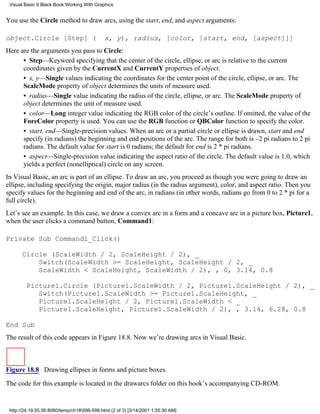Visual Basic 6 Black Book:Working With Graphics


You use the Circle method to draw arcs, using the start, end, and aspect arguments:

object.Circle [Step] (                       x, y), radius, [color, [start, end, [aspect]]]
Here are the arguments you pass to Circle:
      • Step—Keyword specifying that the center of the circle, ellipse, or arc is relative to the current
      coordinates given by the CurrentX and CurrentY properties of object.
      • x, y—Single values indicating the coordinates for the center point of the circle, ellipse, or arc. The
      ScaleMode property of object determines the units of measure used.
      • radius—Single value indicating the radius of the circle, ellipse, or arc. The ScaleMode property of
      object determines the unit of measure used.
      • color—Long integer value indicating the RGB color of the circle’s outline. If omitted, the value of the
      ForeColor property is used. You can use the RGB function or QBColor function to specify the color.
      • start, end—Single-precision values. When an arc or a partial circle or ellipse is drawn, start and end
      specify (in radians) the beginning and end positions of the arc. The range for both is –2 pi radians to 2 pi
      radians. The default value for start is 0 radians; the default for end is 2 * pi radians.
      • aspect—Single-precision value indicating the aspect ratio of the circle. The default value is 1.0, which
      yields a perfect (nonelliptical) circle on any screen.
In Visual Basic, an arc is part of an ellipse. To draw an arc, you proceed as though you were going to draw an
ellipse, including specifying the origin, major radius (in the radius argument), color, and aspect ratio. Then you
specify values for the beginning and end of the arc, in radians (in other words, radians go from 0 to 2 * pi for a
full circle).
Let’s see an example. In this case, we draw a convex arc in a form and a concave arc in a picture box, Picture1,
when the user clicks a command button, Command1:

Private Sub Command1_Click()

       Circle (ScaleWidth / 2, ScaleHeight / 2), _
           Switch(ScaleWidth >= ScaleHeight, ScaleHeight / 2, _
           ScaleWidth < ScaleHeight, ScaleWidth / 2), , 0, 3.14, 0.8

        Picture1.Circle (Picture1.ScaleWidth / 2, Picture1.ScaleHeight / 2), _
           Switch(Picture1.ScaleWidth >= Picture1.ScaleHeight, _
           Picture1.ScaleHeight / 2, Picture1.ScaleWidth < _
           Picture1.ScaleHeight, Picture1.ScaleWidth / 2), , 3.14, 6.28, 0.8

End Sub
The result of this code appears in Figure 18.8. Now we’re drawing arcs in Visual Basic.



Figure 18.8 Drawing ellipses in forms and picture boxes.
The code for this example is located in the drawarcs folder on this book’s accompanying CD-ROM.


 http://24.19.55.56:8080/temp/ch18596-599.html (2 of 3) [3/14/2001 1:55:30 AM]
 