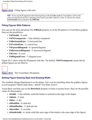 Visual Basic 6 Black Book:Working With Graphics




Figure 18.10 Filling figures with color.

        TIP: If you use the F argument when drawing boxes with the Line method, Visual Basic will use the
        color you specify for the box’s drawing color (and if you didn’t specify a color, it will use the current
        ForeGround color) instead of the FillColor.


Filling Figures With Patterns

You can use the form and picture box FillStyle property to set the fill pattern in Visual Basic graphics.
Here are the possibilities:
      • VbFSSolid—0; solid
      • VbFSTransparent—1 (the default); transparent
      • VbHorizontalLine—2; horizontal line
      • VbVerticalLine—3; vertical line
      • VbUpwardDiagonal—4; upward diagonal
      • VbDownwardDiagonal—5; downward diagonal
      • VbCross—6; cross
      • VbDiagonalCross—7; diagonal cross
Figure 18.11 shows what the fill patterns look like. The default, VbFSTransparent, means that by
default figures are not filled in.



Figure 18.11 The Visual Basic fill patterns.

Setting Figure Drawing Style And Drawing Width

The Aesthetic Design Department is on the phone. Can’t you do something about the graphics figures
in your program? Maybe make them—dotted? You think, dotted?
Visual Basic can help: just set the DrawStyle property in forms or picture boxes. Here are the possible
values for that property:
      • vbSolid—1 (the default); solid (the border is centered on the edge of the shape)
      • vbDash—2; dash
      • vbDot—3; dot
      • vbDashDot—4; dash-dot
      • vbDashDotDot—5; dash-dot-dot
      • vbInvisible—5; invisible
      • vbInsideSolid—6; inside solid (the outer edge of the border is the outer edge of the figure)


 http://24.19.55.56:8080/temp/ch18599-604.html (3 of 4) [3/14/2001 1:55:52 AM]
 