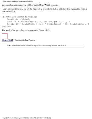 Visual Basic 6 Black Book:Working With Graphics

You can also set the drawing width with the DrawWidth property.
Here’s an example where we set the DrawStyle property to dashed and draw two figures in a form, a
box and a circle:

Private Sub Command1_Click()
    DrawStyle = vbDash
    Line (0, 0)-(ScaleWidth / 2, ScaleHeight / 2), , B
    Circle (3 * ScaleWidth / 4, 3 * ScaleHeight / 4), ScaleHeight / 4
End Sub
The result of the preceding code appears in Figure 18.12.



Figure 18.12 Drawing dashed figures.

        TIP: You cannot use different drawing styles if the drawing width is not set to 1.




 http://24.19.55.56:8080/temp/ch18599-604.html (4 of 4) [3/14/2001 1:55:52 AM]
 