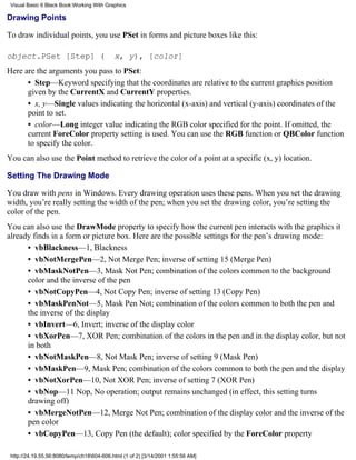 Visual Basic 6 Black Book:Working With Graphics

Drawing Points

To draw individual points, you use PSet in forms and picture boxes like this:

object.PSet [Step] (                        x, y), [color]
Here are the arguments you pass to PSet:
      • Step—Keyword specifying that the coordinates are relative to the current graphics position
      given by the CurrentX and CurrentY properties.
      • x, y—Single values indicating the horizontal (x-axis) and vertical (y-axis) coordinates of the
      point to set.
      • color—Long integer value indicating the RGB color specified for the point. If omitted, the
      current ForeColor property setting is used. You can use the RGB function or QBColor function
      to specify the color.
You can also use the Point method to retrieve the color of a point at a specific (x, y) location.

Setting The Drawing Mode

You draw with pens in Windows. Every drawing operation uses these pens. When you set the drawing
width, you’re really setting the width of the pen; when you set the drawing color, you’re setting the
color of the pen.
You can also use the DrawMode property to specify how the current pen interacts with the graphics it
already finds in a form or picture box. Here are the possible settings for the pen’s drawing mode:
      • vbBlackness—1, Blackness
      • vbNotMergePen—2, Not Merge Pen; inverse of setting 15 (Merge Pen)
      • vbMaskNotPen—3, Mask Not Pen; combination of the colors common to the background
      color and the inverse of the pen
      • vbNotCopyPen—4, Not Copy Pen; inverse of setting 13 (Copy Pen)
      • vbMaskPenNot—5, Mask Pen Not; combination of the colors common to both the pen and
      the inverse of the display
      • vbInvert—6, Invert; inverse of the display color
      • vbXorPen—7, XOR Pen; combination of the colors in the pen and in the display color, but not
      in both
      • vbNotMaskPen—8, Not Mask Pen; inverse of setting 9 (Mask Pen)
      • vbMaskPen—9, Mask Pen; combination of the colors common to both the pen and the display
      • vbNotXorPen—10, Not XOR Pen; inverse of setting 7 (XOR Pen)
      • vbNop—11 Nop, No operation; output remains unchanged (in effect, this setting turns
      drawing off)
      • vbMergeNotPen—12, Merge Not Pen; combination of the display color and the inverse of the
      pen color
      • vbCopyPen—13, Copy Pen (the default); color specified by the ForeColor property

 http://24.19.55.56:8080/temp/ch18604-606.html (1 of 2) [3/14/2001 1:55:56 AM]
 