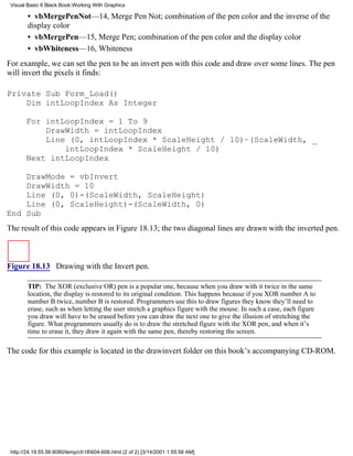 Visual Basic 6 Black Book:Working With Graphics

        • vbMergePenNot—14, Merge Pen Not; combination of the pen color and the inverse of the
        display color
        • vbMergePen—15, Merge Pen; combination of the pen color and the display color
        • vbWhiteness—16, Whiteness
For example, we can set the pen to be an invert pen with this code and draw over some lines. The pen
will invert the pixels it finds:

Private Sub Form_Load()
    Dim intLoopIndex As Integer

       For intLoopIndex = 1 To 9
           DrawWidth = intLoopIndex
           Line (0, intLoopIndex * ScaleHeight / 10)–(ScaleWidth, _
               intLoopIndex * ScaleHeight / 10)
       Next intLoopIndex

    DrawMode = vbInvert
    DrawWidth = 10
    Line (0, 0)-(ScaleWidth, ScaleHeight)
    Line (0, ScaleHeight)-(ScaleWidth, 0)
End Sub
The result of this code appears in Figure 18.13; the two diagonal lines are drawn with the inverted pen.



Figure 18.13 Drawing with the Invert pen.

        TIP: The XOR (exclusive OR) pen is a popular one, because when you draw with it twice in the same
        location, the display is restored to its original condition. This happens because if you XOR number A to
        number B twice, number B is restored. Programmers use this to draw figures they know they’ll need to
        erase, such as when letting the user stretch a graphics figure with the mouse. In such a case, each figure
        you draw will have to be erased before you can draw the next one to give the illusion of stretching the
        figure. What programmers usually do is to draw the stretched figure with the XOR pen, and when it’s
        time to erase it, they draw it again with the same pen, thereby restoring the screen.

The code for this example is located in the drawinvert folder on this book’s accompanying CD-ROM.




 http://24.19.55.56:8080/temp/ch18604-606.html (2 of 2) [3/14/2001 1:55:56 AM]
 