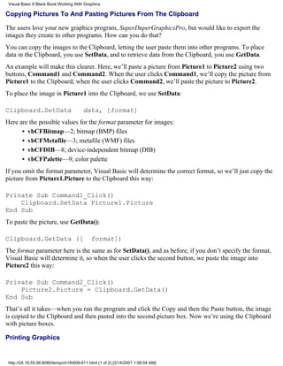 Visual Basic 6 Black Book:Working With Graphics

Copying Pictures To And Pasting Pictures From The Clipboard

The users love your new graphics program, SuperDuperGraphicsPro, but would like to export the
images they create to other programs. How can you do that?
You can copy the images to the Clipboard, letting the user paste them into other programs. To place
data in the Clipboard, you use SetData, and to retrieve data from the Clipboard, you use GetData.
An example will make this clearer. Here, we’ll paste a picture from Picture1 to Picture2 using two
buttons, Command1 and Command2. When the user clicks Command1, we’ll copy the picture from
Picture1 to the Clipboard; when the user clicks Command2, we’ll paste the picture to Picture2.
To place the image in Picture1 into the Clipboard, we use SetData:

Clipboard.SetData                       data, [format]
Here are the possible values for the format parameter for images:
      • vbCFBitmap—2; bitmap (BMP) files
      • vbCFMetafile—3; metafile (WMF) files
      • vbCFDIB—8; device-independent bitmap (DIB)
      • vbCFPalette—9; color palette
If you omit the format parameter, Visual Basic will determine the correct format, so we’ll just copy the
picture from Picture1.Picture to the Clipboard this way:

Private Sub Command1_Click()
    Clipboard.SetData Picture1.Picture
End Sub
To paste the picture, use GetData():

Clipboard.GetData ([                        format])
The format parameter here is the same as for SetData(), and as before, if you don’t specify the format,
Visual Basic will determine it, so when the user clicks the second button, we paste the image into
Picture2 this way:

Private Sub Command2_Click()
    Picture2.Picture = Clipboard.GetData()
End Sub
That’s all it takes—when you run the program and click the Copy and then the Paste button, the image
is copied to the Clipboard and then pasted into the second picture box. Now we’re using the Clipboard
with picture boxes.

Printing Graphics


 http://24.19.55.56:8080/temp/ch18609-611.html (1 of 2) [3/14/2001 1:56:04 AM]
 