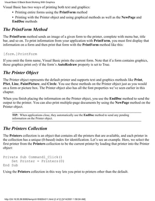 Visual Basic 6 Black Book:Working With Graphics

Visual Basic has two ways of printing both text and graphics:
      • Printing entire forms using the PrintForm method
      • Printing with the Printer object and using graphical methods as well as the NewPage and
      EndDoc methods

The PrintForm Method
The PrintForm method sends an image of a given form to the printer, complete with menu bar, title
bar, and so on. To print information from your application with PrintForm, you must first display that
information on a form and then print that form with the PrintForm method like this:

[form.]PrintForm
If you omit the form name, Visual Basic prints the current form. Note that if a form contains graphics,
those graphics print only if the form’s AutoRedraw property is set to True.

The Printer Object
The Printer object represents the default printer and supports text and graphics methods like Print,
PSet, Line, PaintPicture, and Circle. You use these methods on the Printer object just as you would
on a form or picture box. The Printer object also has all the font properties we’ve seen earlier in this
chapter.
When you finish placing the information on the Printer object, you use the EndDoc method to send the
output to the printer. You can also print multiple-page documents by using the NewPage method on the
Printer object.

        TIP: When applications close, they automatically use the EndDoc method to send any pending
        information on the Printer object.


The Printers Collection
The Printers collection is an object that contains all the printers that are available, and each printer in
the collection has a unique (0-based) index for identification. Let’s see an example. Here, we select the
first printer from the Printers collection to be the current printer by loading that printer into the Printer
object:

Private Sub Command1_Click()
    Set Printer = Printers(0)
End Sub
Using the Printers collection in this way lets you print to printers other than the default.




 http://24.19.55.56:8080/temp/ch18609-611.html (2 of 2) [3/14/2001 1:56:04 AM]
 