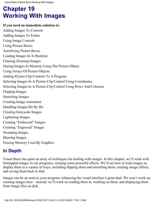 Visual Basic 6 Black Book:Working With Images


Chapter 19
Working With Images
If you need an immediate solution to:
Adding Images To Controls
Adding Images To Forms
Using Image Controls
Using Picture Boxes
AutoSizing Picture Boxes
Loading Images In At Runtime
Clearing (Erasing) Images
Storing Images In Memory Using The Picture Object
Using Arrays Of Picture Objects
Adding Picture Clip Controls To A Program
Selecting Images In A Picture Clip Control Using Coordinates
Selecting Images In A Picture Clip Control Using Rows And Columns
Flipping Images
Stretching Images
Creating Image Animation
Handling Images Bit By Bit
Creating Grayscale Images
Lightening Images
Creating “Embossed” Images
Creating “Engraved” Images
Sweeping Images
Blurring Images
Freeing Memory Used By Graphics

In Depth
Visual Basic has quite an array of techniques for dealing with images. In this chapter, we’ll work with
bitmapped images in our programs, creating some powerful effects. We’ll see how to load images in,
display them in a variety of ways, including flipping them and stretching them, creating image effects,
and saving them back to disk.
Images can be an asset to your program, enhancing the visual interface a great deal. We won’t work on
creating images here—instead, we’ll work on reading them in, working on them, and displaying them
from image files on disk.


 http://24.19.55.56:8080/temp/ch19613-617.html (1 of 4) [3/14/2001 1:56:11 AM]
 