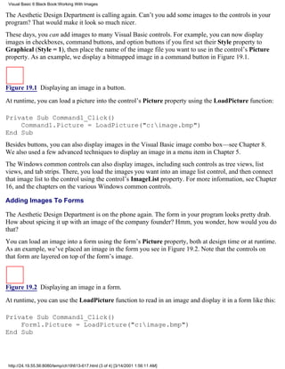 Visual Basic 6 Black Book:Working With Images

The Aesthetic Design Department is calling again. Can’t you add some images to the controls in your
program? That would make it look so much nicer.
These days, you can add images to many Visual Basic controls. For example, you can now display
images in checkboxes, command buttons, and option buttons if you first set their Style property to
Graphical (Style = 1), then place the name of the image file you want to use in the control’s Picture
property. As an example, we display a bitmapped image in a command button in Figure 19.1.



Figure 19.1 Displaying an image in a button.

At runtime, you can load a picture into the control’s Picture property using the LoadPicture function:

Private Sub Command1_Click()
    Command1.Picture = LoadPicture("c:image.bmp")
End Sub
Besides buttons, you can also display images in the Visual Basic image combo box—see Chapter 8.
We also used a few advanced techniques to display an image in a menu item in Chapter 5.
The Windows common controls can also display images, including such controls as tree views, list
views, and tab strips. There, you load the images you want into an image list control, and then connect
that image list to the control using the control’s ImageList property. For more information, see Chapter
16, and the chapters on the various Windows common controls.

Adding Images To Forms

The Aesthetic Design Department is on the phone again. The form in your program looks pretty drab.
How about spicing it up with an image of the company founder? Hmm, you wonder, how would you do
that?
You can load an image into a form using the form’s Picture property, both at design time or at runtime.
As an example, we’ve placed an image in the form you see in Figure 19.2. Note that the controls on
that form are layered on top of the form’s image.



Figure 19.2 Displaying an image in a form.

At runtime, you can use the LoadPicture function to read in an image and display it in a form like this:

Private Sub Command1_Click()
    Form1.Picture = LoadPicture("c:image.bmp")
End Sub




 http://24.19.55.56:8080/temp/ch19613-617.html (3 of 4) [3/14/2001 1:56:11 AM]
 