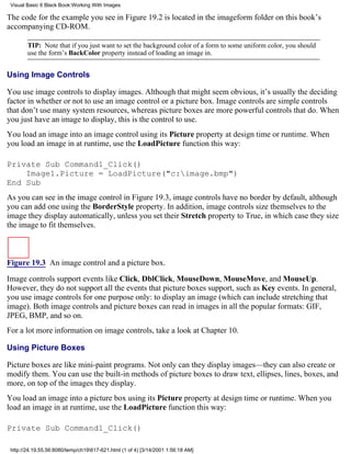 Visual Basic 6 Black Book:Working With Images

The code for the example you see in Figure 19.2 is located in the imageform folder on this book’s
accompanying CD-ROM.

        TIP: Note that if you just want to set the background color of a form to some uniform color, you should
        use the form’s BackColor property instead of loading an image in.


Using Image Controls

You use image controls to display images. Although that might seem obvious, it’s usually the deciding
factor in whether or not to use an image control or a picture box. Image controls are simple controls
that don’t use many system resources, whereas picture boxes are more powerful controls that do. When
you just have an image to display, this is the control to use.
You load an image into an image control using its Picture property at design time or runtime. When
you load an image in at runtime, use the LoadPicture function this way:

Private Sub Command1_Click()
    Image1.Picture = LoadPicture("c:image.bmp")
End Sub
As you can see in the image control in Figure 19.3, image controls have no border by default, although
you can add one using the BorderStyle property. In addition, image controls size themselves to the
image they display automatically, unless you set their Stretch property to True, in which case they size
the image to fit themselves.



Figure 19.3 An image control and a picture box.

Image controls support events like Click, DblClick, MouseDown, MouseMove, and MouseUp.
However, they do not support all the events that picture boxes support, such as Key events. In general,
you use image controls for one purpose only: to display an image (which can include stretching that
image). Both image controls and picture boxes can read in images in all the popular formats: GIF,
JPEG, BMP, and so on.
For a lot more information on image controls, take a look at Chapter 10.

Using Picture Boxes

Picture boxes are like mini-paint programs. Not only can they display images—they can also create or
modify them. You can use the built-in methods of picture boxes to draw text, ellipses, lines, boxes, and
more, on top of the images they display.
You load an image into a picture box using its Picture property at design time or runtime. When you
load an image in at runtime, use the LoadPicture function this way:

Private Sub Command1_Click()

 http://24.19.55.56:8080/temp/ch19617-621.html (1 of 4) [3/14/2001 1:56:18 AM]
 