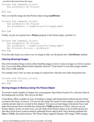 Visual Basic 6 Black Book:Working With Images

Private Sub Command1_Click()
    Dim picObject1 As Picture
…
End Sub
Next, we load the image into that Picture object using LoadPicture:

Private Sub Command1_Click()
    Dim picObject1 As Picture
    Set picObject1 = LoadPicture("c:image.bmp")
…
End Sub
Finally, we just set a picture box’s Picture property to the Picture object, and that’s it:

Private        Sub Command1_Click()
    Dim        picObject1 As Picture
    Set        picObject1 = LoadPicture("c:image.bmp")
    Set        Picture1.Picture = picObject1
End Sub
If, on the other hand, you want to save an image to disk, use the picture box’s SavePicture method.

Clearing (Erasing) Images

One of the handiest things to know about handling images is how to clear an image in a form or picture
box. You use the Cls method (which originally stood for “Clear Screen”) to do that (image controls
don’t have a Cls method).
For example, here’s how we erase an image in a picture box when the user clicks that picture box:

Private Sub Picture1_Click()
    Picture1.Cls
End Sub

Storing Images In Memory Using The Picture Object

You want to load a number of images into your program, SuperDuperGraphicsPro, and store them in
the background, invisibly. How do you do that?
Visual Basic offers a number of ways of loading in images and storing them unobserved (all of them
covered in this book, of course). You can use the image list control to store images, or the picture clip
controls (picture clips are covered in this chapter). You can even load images into picture boxes and
make those picture boxes invisible (by setting their Visible properties to False). And you can use
Picture objects. In fact, in some ways, you can think of the Picture object as an invisible picture box
that takes up far fewer system resources (although Picture objects don’t have drawing methods like
Line or Circle, like picture boxes). The Picture object supports bitmaps, GIF images, JPEG images,


 http://24.19.55.56:8080/temp/ch19617-621.html (3 of 4) [3/14/2001 1:56:18 AM]
 