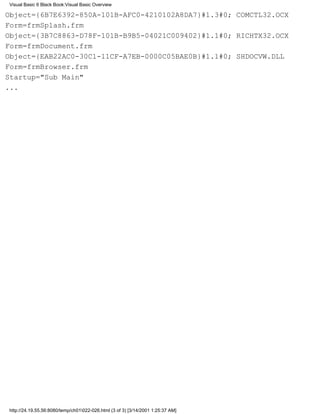 Visual Basic 6 Black Book:Visual Basic Overview

Object={6B7E6392-850A-101B-AFC0-4210102A8DA7}#1.3#0; COMCTL32.OCX
Form=frmSplash.frm
Object={3B7C8863-D78F-101B-B9B5-04021C009402}#1.1#0; RICHTX32.OCX
Form=frmDocument.frm
Object={EAB22AC0-30C1-11CF-A7EB-0000C05BAE0B}#1.1#0; SHDOCVW.DLL
Form=frmBrowser.frm
Startup="Sub Main"
...




http://24.19.55.56:8080/temp/ch01022-026.html (3 of 3) [3/14/2001 1:25:37 AM]
 