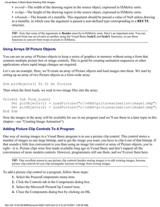 Visual Basic 6 Black Book:Working With Images

       • srcwid—The width of the drawing region in the source object, expressed in HiMetric units.
       • srchgt—The height of the drawing region in the source object, expressed in HiMetric units.
       • wbounds—The bounds of a metafile. This argument should be passed a value of Null unless drawing
       to a metafile, in which case the argument is passed a user-defined type corresponding to a RECTL
       structure.

       TIP: Note that some of the arguments to Render must be in HiMetric units. Here’s an important note: You can
       convert from one set of units to another using the Visual Basic ScaleX and ScaleY functions, so use those
       functions to convert from twips or pixels to HiMetric.


Using Arrays Of Picture Objects

You can use an array of Picture objects to keep a series of graphics in memory without using a form that
contains multiple picture box or image controls. This is good for creating animation sequences or other
applications where rapid image changes are required.
Let’s see an example. Here, we’ll create an array of Picture objects and load images into them. We start by
setting up an array of two Picture objects as a form-wide array:

Dim picObjects(1 To 2) As Picture
Then when the form loads, we read in two image files into the array:

Private Sub Form_Load()
    Set picObjects(1) = LoadPicture("c:vbbbpictureanimationimage1.bmp")
    Set picObjects(2) = LoadPicture("c:vbbbpictureanimationimage2.bmp")
End Sub
Now the images in the array will be available for use in our program (and we’ll use them in a later topic in this
chapter—see “Creating Image Animation”).

Adding Picture Clip Controls To A Program

One way of storing images in a Visual Basic program is to use a picture clip control. This control stores a
number of images as one large bitmap, and to get the image you want, you have to clip it out of that bitmap. If
that sounds a little less convenient to you than using an image list control or array of Picture objects, you’re
right—it is. Picture clips were first made available long ago in Visual Basic and don’t support all the
convenience of more modern controls. However, programmers still use them, and we’ll cover them here.

       TIP: One excellent reason to use picture clip controls besides storing images is to edit existing images, because
       picture clip controls let you clip rectangular sections of image from exiting images.

To add a picture clip control to a program, follow these steps:
      1. Select the Project|Components menu item.
      2. Click the Controls tab in the Components dialog box.
      3. Select the Microsoft PictureClip Control item.
      4. Close the Components dialog box by clicking on OK.


 http://24.19.55.56:8080/temp/ch19621-625.html (2 of 3) [3/14/2001 1:56:28 AM]
 