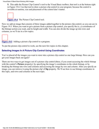 Visual Basic 6 Black Book:Working With Images

       5. This adds the Picture Clip Control’s tool to the Visual Basic toolbox; that tool is at the bottom right
       in Figure 19.4. Use that tool to draw a picture clip control in your program; because the control is
       invisible at runtime, size and placement of the control don’t matter.



       Figure 19.4 The Picture Clip Control tool.

Now we add an image that consists of three images added together to the picture clip control, as you can see in
Figure 19.5. When you want to get a picture from a picture clip control, you specify the (x, y) coordinates of
the bitmap section you want, and its height and width. You can also divide the image up into rows and
columns, as we’ll see in a few topics.



Figure 19.5 Adding a picture clip control to a program.
To put the picture clip control to work, see the next few topics in this chapter.

Selecting Images In A Picture Clip Control Using Coordinates

You’ve placed all the images you want to store into a picture clip control as one large bitmap. How can you
get your images back out again?
There are two ways to get images out of a picture clip control (three, if you count accessing the whole bitmap
with the control’s Picture property): by specifying the image’s coordinates in the whole bitmap, or by
breaking the bitmap into rows and columns and accessing the image by row and column. After you specify an
image, you can retrieve it using the picture clip’s Clip property. We’ll see how to use bitmap coordinates in
this topic, and rows and columns in the next topic.




 http://24.19.55.56:8080/temp/ch19621-625.html (3 of 3) [3/14/2001 1:56:28 AM]
 