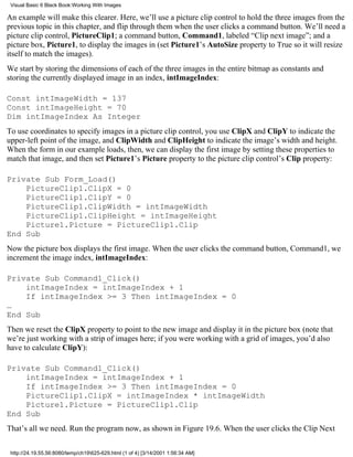 Visual Basic 6 Black Book:Working With Images

An example will make this clearer. Here, we’ll use a picture clip control to hold the three images from the
previous topic in this chapter, and flip through them when the user clicks a command button. We’ll need a
picture clip control, PictureClip1; a command button, Command1, labeled “Clip next image”; and a
picture box, Picture1, to display the images in (set Picture1’s AutoSize property to True so it will resize
itself to match the images).
We start by storing the dimensions of each of the three images in the entire bitmap as constants and
storing the currently displayed image in an index, intImageIndex:

Const intImageWidth = 137
Const intImageHeight = 70
Dim intImageIndex As Integer
To use coordinates to specify images in a picture clip control, you use ClipX and ClipY to indicate the
upper-left point of the image, and ClipWidth and ClipHeight to indicate the image’s width and height.
When the form in our example loads, then, we can display the first image by setting these properties to
match that image, and then set Picture1’s Picture property to the picture clip control’s Clip property:

Private Sub Form_Load()
    PictureClip1.ClipX = 0
    PictureClip1.ClipY = 0
    PictureClip1.ClipWidth = intImageWidth
    PictureClip1.ClipHeight = intImageHeight
    Picture1.Picture = PictureClip1.Clip
End Sub
Now the picture box displays the first image. When the user clicks the command button, Command1, we
increment the image index, intImageIndex:

Private Sub Command1_Click()
    intImageIndex = intImageIndex + 1
    If intImageIndex >= 3 Then intImageIndex = 0
…
End Sub
Then we reset the ClipX property to point to the new image and display it in the picture box (note that
we’re just working with a strip of images here; if you were working with a grid of images, you’d also
have to calculate ClipY):

Private Sub Command1_Click()
    intImageIndex = intImageIndex + 1
    If intImageIndex >= 3 Then intImageIndex = 0
    PictureClip1.ClipX = intImageIndex * intImageWidth
    Picture1.Picture = PictureClip1.Clip
End Sub
That’s all we need. Run the program now, as shown in Figure 19.6. When the user clicks the Clip Next

 http://24.19.55.56:8080/temp/ch19625-629.html (1 of 4) [3/14/2001 1:56:34 AM]
 