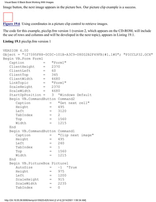 Visual Basic 6 Black Book:Working With Images

Image button, the next image appears in the picture box. Our picture clip example is a success.



Figure 19.6 Using coordinates in a picture clip control to retrieve images.

The code for this example, picclip.frm version 1 (version 2, which appears on the CD-ROM, will include
the use of rows and columns and will be developed in the next topic), appears in Listing 19.1.
Listing 19.1 picclip.frm version 1

VERSION 6.00
Object = "{27395F88-0C0C-101B-A3C9-08002B2F49FB}#1.1#0"; "PICCLP32.OCX"
Begin VB.Form Form1
   Caption          =   "Form1"
   ClientHeight     =   2370
   ClientLeft       =   60
   ClientTop        =   345
   ClientWidth      =   4680
   LinkTopic        =   "Form1"
   ScaleHeight      =   2370
   ScaleWidth       =   4680
   StartUpPosition =    3 'Windows Default
   Begin VB.CommandButton Command2
       Caption        =     "Get next cell"
       Height         =     495
       Left           =     3120
       TabIndex       =     2
       Top            =     1560
       Width          =     1215
   End
   Begin VB.CommandButton Command1
       Caption        =     "Clip next image"
       Height         =     495
       Left           =     240
       TabIndex       =     1
       Top            =     1560
       Width          =     1215
   End
   Begin VB.PictureBox Picture1
       AutoSize       =     –1 'True
       Height         =     975
       Left           =     1200
       ScaleHeight    =     915
       ScaleWidth     =     2235
       TabIndex       =     0


 http://24.19.55.56:8080/temp/ch19625-629.html (2 of 4) [3/14/2001 1:56:34 AM]
 