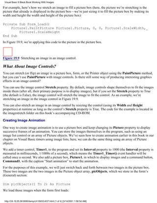 Visual Basic 6 Black Book:Working With Images

For example, here’s how we stretch an image to fill a picture box (here, the picture we’re stretching is the
picture that already is displayed in the picture box—we’re just sizing it to fill the picture box by making its
width and height the width and height of the picture box):

Private Sub Form_Load()
    Picture1.PaintPicture Picture1.Picture, 0, 0, Picture1.ScaleWidth,_
        Picture1.ScaleHeight
End Sub
In Figure 19.9, we’re applying this code to the picture in the picture box.



Figure 19.9 Stretching an image in an image control.

What About Image Controls?
You can stretch (or flip) an image in a picture box, form, or the Printer object using the PaintPicture method,
but you can’t use PaintPicture with image controls. Is there still some way of producing interesting graphics
effects in an image control?
You can use the image control Stretch property. By default, image controls shape themselves to fit the images
inside them (after all, their primary purpose is to display images), but if you set the Stretch property to True
(the default is False), the image control will stretch the image to fit the control. As an example, we’re
stretching an image in the image control in Figure 19.9.
You can also stretch an image in an image control by resizing the control (using its Width and Height
properties) at runtime as long as the control’s Stretch property is True. The code for the example is located in
the imagestretch folder on this book’s accompanying CD-ROM.

Creating Image Animation

One way to create image animation is to use a picture box and keep changing its Picture property to display
successive frames of an animation. You can store the images themselves in the program, such as using an
image list control or an array of Picture objects. We’ve seen how to create animation earlier in this book in our
chapter on Visual Basic timers using image lists; here, we can do the same thing using an array of Picture
objects.
We add a timer control, Timer1, to the program and set its Interval property to 1000 (the Interval property is
measured in milliseconds, 1/1000s of a second), which means the Timer1_Timer() event handler will be
called once a second. We also add a picture box, Picture1, in which to display images and a command button,
Command1, with the caption “Start animation” to start the animation.
For the purposes of this example, we will just switch back and forth between two images in the picture box.
These two images are the two images in the Picture object array, picObjects, which we store in the form’s
(General) section:

Dim picObjects(1 To 2) As Picture
We load those images when the form first loads:


 http://24.19.55.56:8080/temp/ch19633-637.html (1 of 4) [3/14/2001 1:56:54 AM]
 