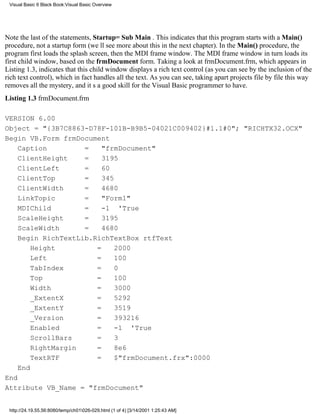 Visual Basic 6 Black Book:Visual Basic Overview




Note the last of the statements, Startup=Sub Main . This indicates that this program starts with a Main()
procedure, not a startup form (well see more about this in the next chapter). In the Main() procedure, the
program first loads the splash screen, then the MDI frame window. The MDI frame window in turn loads its
first child window, based on the frmDocument form. Taking a look at frmDocument.frm, which appears in
Listing 1.3, indicates that this child window displays a rich text control (as you can see by the inclusion of the
rich text control), which in fact handles all the text. As you can see, taking apart projects file by file this way
removes all the mystery, and its a good skill for the Visual Basic programmer to have.
Listing 1.3 frmDocument.frm

VERSION 6.00
Object = "{3B7C8863-D78F-101B-B9B5-04021C009402}#1.1#0"; "RICHTX32.OCX"
Begin VB.Form frmDocument
    Caption         =    "frmDocument"
    ClientHeight    =    3195
    ClientLeft      =    60
    ClientTop       =    345
    ClientWidth     =    4680
    LinkTopic       =    "Form1"
    MDIChild        =    -1 'True
    ScaleHeight     =    3195
    ScaleWidth      =    4680
    Begin RichTextLib.RichTextBox rtfText
        Height         =     2000
        Left           =     100
        TabIndex       =     0
        Top            =     100
        Width          =     3000
        _ExtentX       =     5292
        _ExtentY       =     3519
        _Version       =     393216
        Enabled        =     -1 'True
        ScrollBars     =     3
        RightMargin    =     8e6
        TextRTF        =     $"frmDocument.frx":0000
    End
End
Attribute VB_Name = "frmDocument"


 http://24.19.55.56:8080/temp/ch01026-029.html (1 of 4) [3/14/2001 1:25:43 AM]
 