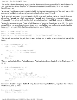 Visual Basic 6 Black Book:Working With Images

The Aesthetic Design Department is calling again. How about adding some special effects to the images in
your program, SuperDuperGraphicsPro? Doesn’t that mean working with images bit by bit, you ask?
Probably, they say.
We can use Visual Basic methods to work bit by bit with images. Does that mean we’ll actually use the PSet
(sets a pixel) and Point (reads a pixel) methods to handle whole images? Exactly.
We’ll see this in action over the next few topics. In this topic, we’ll see how to read an image in from one
picture box, Picture1, and write it out to another, Picture2, when the user clicks a command button,
Command1. To be able to work pixel by pixel, set each picture box’s ScaleMode property to vbPixel (3).
We start by setting up an array, Pixels, to hold the colors of each pixel for an image up to 500 × 500 (to be
more efficient, you can redimension your storage array with ReDim when you know the actual size of the
image you’re to work with) in the (General) declarations area of the form:

Const intUpperBoundX = 500
Const intUpperBoundY = 500
Dim Pixels(1 To intUpperBoundX, 1 To intUpperBoundY) As Long
The first task is to read the pixels in from Picture1, and we start by setting up loops over all the pixels in that
image:

Private Sub Command1_Click()
    Dim x, y As Integer

         For x = 1 To intUpperBoundX
            For y = 1 To intUpperBoundY
…
           Next y
       Next x
Then we read each pixel from Picture1 using the Point method and store the pixels in the Pixels array we’ve
set up:

Private Sub Command1_Click()
    Dim x, y As Integer

       For x = 1 To intUpperBoundX
           For y = 1 To intUpperBoundY
               Pixels(x, y) = Picture1.Point(x, y)
           Next y
       Next x
Now we’ve stored the image in the Pixels array. To copy that image to Picture2, we just use that control’s
PSet method, pixel by pixel:

Private Sub Command1_Click()
    Dim x, y As Integer



 http://24.19.55.56:8080/temp/ch19633-637.html (3 of 4) [3/14/2001 1:56:54 AM]
 