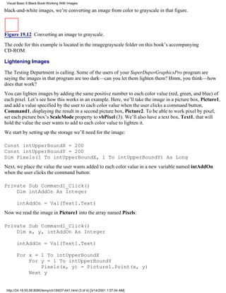 Visual Basic 6 Black Book:Working With Images

black-and-white images, we’re converting an image from color to grayscale in that figure.



Figure 19.12 Converting an image to grayscale.

The code for this example is located in the imagegrayscale folder on this book’s accompanying
CD-ROM.

Lightening Images

The Testing Department is calling. Some of the users of your SuperDuperGraphicsPro program are
saying the images in that program are too dark—can you let them lighten them? Hmm, you think—how
does that work?
You can lighten images by adding the same positive number to each color value (red, green, and blue) of
each pixel. Let’s see how this works in an example. Here, we’ll take the image in a picture box, Picture1,
and add a value specified by the user to each color value when the user clicks a command button,
Command1, displaying the result in a second picture box, Picture2. To be able to work pixel by pixel,
set each picture box’s ScaleMode property to vbPixel (3). We’ll also have a text box, Text1, that will
hold the value the user wants to add to each color value to lighten it.
We start by setting up the storage we’ll need for the image:

Const intUpperBoundX = 200
Const intUpperBoundY = 200
Dim Pixels(1 To intUpperBoundX, 1 To intUpperBoundY) As Long
Next, we place the value the user wants added to each color value in a new variable named intAddOn
when the user clicks the command button:

Private Sub Command1_Click()
    Dim intAddOn As Integer

       intAddOn = Val(Text1.Text)
Now we read the image in Picture1 into the array named Pixels:

Private Sub Command1_Click()
    Dim x, y, intAddOn As Integer

       intAddOn = Val(Text1.Text)

       For x = 1 To intUpperBoundX
           For y = 1 To intUpperBoundY
               Pixels(x, y) = Picture1.Point(x, y)
           Next y


 http://24.19.55.56:8080/temp/ch19637-641.html (3 of 4) [3/14/2001 1:57:04 AM]
 