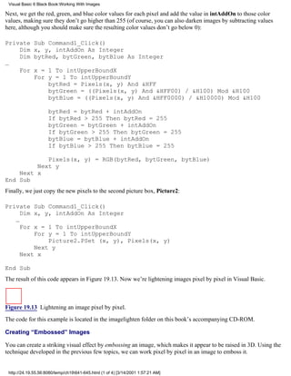 Visual Basic 6 Black Book:Working With Images

Next, we get the red, green, and blue color values for each pixel and add the value in intAddOn to those color
values, making sure they don’t go higher than 255 (of course, you can also darken images by subtracting values
here, although you should make sure the resulting color values don’t go below 0):

Private       Sub Command1_Click()
    Dim       x, y, intAddOn As Integer
    Dim       bytRed, bytGreen, bytBlue As Integer
…
    For       x = 1 To intUpperBoundX
              For y = 1 To intUpperBoundY
                  bytRed = Pixels(x, y) And &HFF
                  bytGreen = ((Pixels(x, y) And &HFF00) / &H100) Mod &H100
                  bytBlue = ((Pixels(x, y) And &HFF0000) / &H10000) Mod &H100

                     bytRed = bytRed + intAddOn
                     If bytRed > 255 Then bytRed = 255
                     bytGreen = bytGreen + intAddOn
                     If bytGreen > 255 Then bytGreen = 255
                     bytBlue = bytBlue + intAddOn
                     If bytBlue > 255 Then bytBlue = 255

            Pixels(x, y) = RGB(bytRed, bytGreen, bytBlue)
         Next y
    Next x
End Sub
Finally, we just copy the new pixels to the second picture box, Picture2:

Private Sub Command1_Click()
     Dim x, y, intAddOn As Integer
   …
     For x = 1 To intUpperBoundX
         For y = 1 To intUpperBoundY
             Picture2.PSet (x, y), Pixels(x, y)
         Next y
     Next x

End Sub
The result of this code appears in Figure 19.13. Now we’re lightening images pixel by pixel in Visual Basic.



Figure 19.13 Lightening an image pixel by pixel.
The code for this example is located in the imagelighten folder on this book’s accompanying CD-ROM.

Creating “Embossed” Images

You can create a striking visual effect by embossing an image, which makes it appear to be raised in 3D. Using the
technique developed in the previous few topics, we can work pixel by pixel in an image to emboss it.


 http://24.19.55.56:8080/temp/ch19641-645.html (1 of 4) [3/14/2001 1:57:21 AM]
 