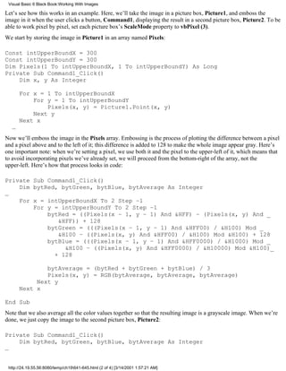 Visual Basic 6 Black Book:Working With Images

Let’s see how this works in an example. Here, we’ll take the image in a picture box, Picture1, and emboss the
image in it when the user clicks a button, Command1, displaying the result in a second picture box, Picture2. To be
able to work pixel by pixel, set each picture box’s ScaleMode property to vbPixel (3).
We start by storing the image in Picture1 in an array named Pixels:

Const intUpperBoundX = 300
Const intUpperBoundY = 300
Dim Pixels(1 To intUpperBoundX, 1 To intUpperBoundY) As Long
Private Sub Command1_Click()
    Dim x, y As Integer

       For x = 1 To intUpperBoundX
           For y = 1 To intUpperBoundY
               Pixels(x, y) = Picture1.Point(x, y)
           Next y
       Next x
   …
Now we’ll emboss the image in the Pixels array. Embossing is the process of plotting the difference between a pixel
and a pixel above and to the left of it; this difference is added to 128 to make the whole image appear gray. Here’s
one important note: when we’re setting a pixel, we use both it and the pixel to the upper-left of it, which means that
to avoid incorporating pixels we’ve already set, we will proceed from the bottom-right of the array, not the
upper-left. Here’s how that process looks in code:

Private Sub Command1_Click()
    Dim bytRed, bytGreen, bytBlue, bytAverage As Integer
…
    For x = intUpperBoundX To 2 Step –1
        For y = intUpperBoundY To 2 Step –1
            bytRed = ((Pixels(x – 1, y – 1) And &HFF) – (Pixels(x, y) And _
               &HFF)) + 128
            bytGreen = (((Pixels(x – 1, y – 1) And &HFF00) / &H100) Mod _
               &H100 – ((Pixels(x, y) And &HFF00) / &H100) Mod &H100) + 128
            bytBlue = (((Pixels(x – 1, y – 1) And &HFF0000) / &H1000) Mod _
                 &H100 – ((Pixels(x, y) And &HFF0000) / &H10000) Mod &H100)_
              + 128

               bytAverage = (bytRed + bytGreen + bytBlue) / 3
               Pixels(x, y) = RGB(bytAverage, bytAverage, bytAverage)
            Next y
       Next x

End Sub
Note that we also average all the color values together so that the resulting image is a grayscale image. When we’re
done, we just copy the image to the second picture box, Picture2:

Private Sub Command1_Click()
    Dim bytRed, bytGreen, bytBlue, bytAverage As Integer
…


 http://24.19.55.56:8080/temp/ch19641-645.html (2 of 4) [3/14/2001 1:57:21 AM]
 