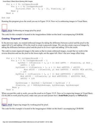 Visual Basic 6 Black Book:Working With Images

      For x = 1 To intUpperBoundX
          For y = 1 To intUpperBoundY
              Picture2.PSet (x – 2, y – 2), Pixels(x, y)
          Next y
      Next x

End Sub
Running this program gives the result you see in Figure 19.14. Now we’re embossing images in Visual Basic.



Figure 19.14 Embossing an image pixel by pixel.
The code for this example is located in the imageemboss folder on this book’s accompanying CD-ROM.

Creating “Engraved” Images

In the previous topic, we created embossed images by taking the difference between a pixel and the pixel to the
upper-left of it and adding 128 to the result to create a grayscale image. We can also create engraved images by
taking the difference between a pixel and the pixel to its lower-right and adding 128 to the result.
The code to create engraved images is the same as that to create embossed images, except that we work in the
reverse direction and use the pixel to the lower-right, not the upper-left. Here’s the new image effect loop:

      For x = 2 To intUpperBoundX – 1
          For y = 2 To intUpperBoundY – 1
                bytRed = ((Pixels(x + 1, y + 1) And &HFF) – (Pixels(x, y) And _
                  &HFF)) + 128
              bytGreen = (((Pixels(x + 1, y + 1) And &HFF00) / &H100) _
                     Mod &H100 – ((Pixels(x, y) And &HFF00) / &H100) Mod &H100)_
                  + 128
              bytBlue = (((Pixels(x + 1, y + 1) And &HFF0000) / &H10000)_
                  Mod &H100 – ((Pixels(x, y) And &HFF0000) / &H10000) Mod_
                  &H100) + 128

              bytAverage = (bytRed + bytGreen + bytBlue) / 3
              Pixels(x, y) = RGB(bytAverage, bytAverage, bytAverage)
           Next y
      Next x
When you put this code to work, you see the result as in Figure 19.15. Now we’re engraving images in Visual Basic.
(To be able to work pixel by pixel, make sure you set each picture box’s ScaleMode property to vbPixel (3).)



Figure 19.15 Engraving images by working pixel by pixel.

The code for this example is located in the imageengrave folder on this book’s accompanying CD-ROM.




 http://24.19.55.56:8080/temp/ch19641-645.html (3 of 4) [3/14/2001 1:57:21 AM]
 