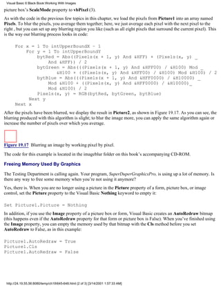 Visual Basic 6 Black Book:Working With Images

picture box’s ScaleMode property to vbPixel (3).
As with the code in the previous few topics in this chapter, we load the pixels from Picture1 into an array named
Pixels. To blur the pixels, you average them together; here, we just average each pixel with the next pixel to the
right , but you can set up any blurring region you like (such as all eight pixels that surround the current pixel). This
is the way our blurring process looks in code:

      For x = 1 To intUpperBoundX – 1
          For y = 1 To intUpperBoundY
              bytRed = Abs((Pixels(x + 1, y) And &HFF) + (Pixels(x, y) _
                  And &HFF)) / 2
              bytGreen = Abs(((Pixels(x + 1, y) And &HFF00) / &H100) Mod _
                     &H100 + ((Pixels(x, y) And &HFF00) / &H100) Mod &H100) / 2
              bytBlue = Abs(((Pixels(x + 1, y) And &HFF0000) / &H10000) _
                  Mod &H100 + ((Pixels(x, y) And &HFF0000) / &H10000)_
                  Mod &H100) / 2
              Pixels(x, y) = RGB(bytRed, bytGreen, bytBlue)
           Next y
      Next x
After the pixels have been blurred, we display the result in Picture2, as shown in Figure 19.17. As you can see, the
blurring produced with this algorithm is slight; to blur the image more, you can apply the same algorithm again or
increase the number of pixels over which you average.



Figure 19.17 Blurring an image by working pixel by pixel.

The code for this example is located in the imageblur folder on this book’s accompanying CD-ROM.

Freeing Memory Used By Graphics

The Testing Department is calling again. Your program, SuperDuperGraphicsPro, is using up a lot of memory. Is
there any way to free some memory when you’re not using it anymore?
Yes, there is. When you are no longer using a picture in the Picture property of a form, picture box, or image
control, set the Picture property to the Visual Basic Nothing keyword to empty it:

Set Picture1.Picture = Nothing
In addition, if you use the Image property of a picture box or form, Visual Basic creates an AutoRedraw bitmap
(this happens even if the AutoRedraw property for that form or picture box is False). When you’ve finished using
the Image property, you can empty the memory used by that bitmap with the Cls method before you set
AutoRedraw to False, as in this example:

Picture1.AutoRedraw = True
Picture1.Cls
Picture1.AutoRedraw = False




 http://24.19.55.56:8080/temp/ch19645-648.html (2 of 3) [3/14/2001 1:57:33 AM]
 