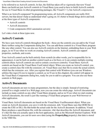 Visual Basic 6 Black Book:Creating ActiveX Controls And Documents

to be referred to as ActiveX controls. In fact, the field has taken off so vigorously that now Visual
Basic can build not just ActiveX controls in Visual Basic (you used to have to build ActiveX controls
for use in Visual Basic in other programming packages, like Visual C++), but ActiveX components.
What is an ActiveX component? In programming terms, all ActiveX components are really OLE
servers, but that doesn’t help us understand what’s going on. It’s better to break things down and look
at the three types of ActiveX components:
       • ActiveX controls
       • ActiveX documents
       • Code components (OLE automation servers)
Let’s take a look at these types now.

ActiveX Controls
We have seen ActiveX controls throughout the book—those are the controls you can add to the Visual
Basic toolbox using the Components dialog box. You can add those controls to a Visual Basic program
like any other control. You can also use ActiveX controls on the Internet, embedding them in your Web
pages, as we’ll see when we work on creating ActiveX controls. ActiveX controls can support
properties, methods, and events.
Your ActiveX control can be built entirely from scratch (in other words, you’re responsible for its
appearance), it can be built on another control (such as a list box), or it can contain multiple existing
controls (these ActiveX controls are said to contain constituent controls). Visual Basic ActiveX
controls are based on the Visual Basic UserControl object. When you create an ActiveX control, you
create a control class file with the extension .ctl. Visual Basic uses that file to create the actual control,
which has the extension .ocx. After you register that control with Windows (you can use Windows
utilities like regsvr32.exe to register a control, as we’ll see in this chapter), the control will appear in
the Visual Basic Components dialog box, ready for you to add to a program. You can also use these
controls in Web pages.

ActiveX Documents
ActiveX documents are new to many programmers, but the idea is simple. Instead of restricting
yourself to a single control in a Web page, now you can create the whole page. ActiveX documents can
include as many controls as any other Visual Basic program, and as we’ll see when we start creating
ActiveX documents, the result is just like running a Visual Basic program in your Web browser or
other application.
Visual Basic ActiveX documents are based on the Visual Basic UserDocument object. When you
create an ActiveX document, you save it with the extension .dob. Visual Basic uses that DOB file to
create the EXE or DLL file that holds the actual code for the ActiveX document. In addition, Visual
Basic produces a specification file, with the extension .vbd, that describes the ActiveX document, and
it’s that file that you actually open in the host application, such as the Microsoft Internet Explorer. With
ActiveX documents, you can let users save data (using the PropertyBag property); that data is stored
in the VBD file.


 http://24.19.55.56:8080/temp/ch20649-652.html (2 of 3) [3/14/2001 1:57:40 AM]
 