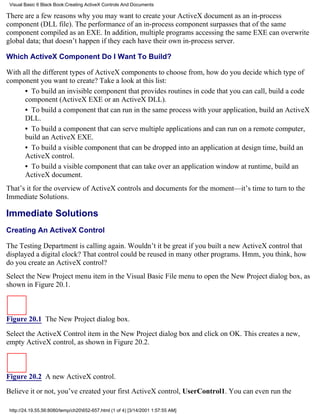 Visual Basic 6 Black Book:Creating ActiveX Controls And Documents

There are a few reasons why you may want to create your ActiveX document as an in-process
component (DLL file). The performance of an in-process component surpasses that of the same
component compiled as an EXE. In addition, multiple programs accessing the same EXE can overwrite
global data; that doesn’t happen if they each have their own in-process server.

Which ActiveX Component Do I Want To Build?

With all the different types of ActiveX components to choose from, how do you decide which type of
component you want to create? Take a look at this list:
      • To build an invisible component that provides routines in code that you can call, build a code
      component (ActiveX EXE or an ActiveX DLL).
      • To build a component that can run in the same process with your application, build an ActiveX
      DLL.
      • To build a component that can serve multiple applications and can run on a remote computer,
      build an ActiveX EXE.
      • To build a visible component that can be dropped into an application at design time, build an
      ActiveX control.
      • To build a visible component that can take over an application window at runtime, build an
      ActiveX document.
That’s it for the overview of ActiveX controls and documents for the moment—it’s time to turn to the
Immediate Solutions.

Immediate Solutions
Creating An ActiveX Control

The Testing Department is calling again. Wouldn’t it be great if you built a new ActiveX control that
displayed a digital clock? That control could be reused in many other programs. Hmm, you think, how
do you create an ActiveX control?
Select the New Project menu item in the Visual Basic File menu to open the New Project dialog box, as
shown in Figure 20.1.



Figure 20.1 The New Project dialog box.

Select the ActiveX Control item in the New Project dialog box and click on OK. This creates a new,
empty ActiveX control, as shown in Figure 20.2.



Figure 20.2 A new ActiveX control.
Believe it or not, you’ve created your first ActiveX control, UserControl1. You can even run the

 http://24.19.55.56:8080/temp/ch20652-657.html (1 of 4) [3/14/2001 1:57:55 AM]
 