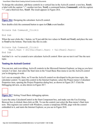 Visual Basic 6 Black Book:Creating ActiveX Controls And Documents

To design the calculator, add these controls in a vertical line in the ActiveX control: a text box, Text1;
a label with the caption “+”; another text box, Text2; a command button, Command1, with the caption
“=”; and a third text box, Text3. The result appears in Figure 20.6.



Figure 20.6 Designing the calculator ActiveX control.

Now double-click the command button to open its Click event handler:

Private Sub Command1_Click()

End Sub
When the user clicks the = button, we’ll just add the two values in Text1 and Text2, and place the sum
in Text3 at the bottom. That looks like this in code:

Private Sub Command1_Click()
     Text3.Text = Str(Val(Text1.Text) + Val(Text2.Text))
End Sub
And that’s it—we’ve created a new calculator ActiveX control. How can we test it out? See the next
topic.

Testing An ActiveX Control

You can test, and even debug, ActiveX controls in the Microsoft Internet Explorer, as long as you have
version 3 or later. Just select the Start item in the Visual Basic Run menu to see the ActiveX control
you’re designing at work.
Let’s see an example. Here, we’ll run the ActiveX control we developed in the previous topic, the
calculator control. To open this control in the Internet Explorer, select the Project menu’s Calculator
Properties item, opening the Project Properties dialog box, as shown in Figure 20.7. Click the
Debugging tab now, as also shown in Figure 20.7.



Figure 20.7 Setting Visual Basic debugging options.

Leave the entry CalculatorControl in the Start Component box, and make sure the Use Existing
Browser box is clicked, then click on OK. To run the control, just select the Run menu’s Start item
now. This registers our control with Windows, creates a temporary HTML page with the control
embedded in it, and starts the Internet Explorer, as you see in Figure 20.8.




 http://24.19.55.56:8080/temp/ch20660-666.html (1 of 3) [3/14/2001 1:58:19 AM]
 
