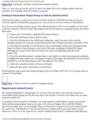 Visual Basic 6 Black Book:Creating ActiveX Controls And Documents

Figure 20.8 Testing the calculator control in the Internet Explorer.

That’s it—now you can use the ActiveX control. In Figure 20.8, we’re adding numbers with the
calculator. Our calculator ActiveX control is a success.

Creating A Visual Basic Project Group To Test An ActiveX Control

In the previous topic, we saw how to test an ActiveX control in a Web browser, but you can use
ActiveX controls in Visual Basic programs too. Can you test an ActiveX control in Visual Basic?
Yes, you can, by creating a project group. How does that process work? As an example, we’ll see how
to add our calculator ActiveX control (developed in the last two topics) to a program group. Just follow
these steps:
       1. Create a new Visual Basic standard EXE project, Project1.
       2. Select the Add Project item in the File menu.
       3. Click the Existing tab in the Add Project dialog box, select the name of the ActiveX
       calculator project (we used activexcalculatorcontrol.vbp in the previous topic), and click on OK.
       4. This adds the calculator ActiveX project to the current project and creates a program group.
       Select the Select Project Group As item in the File menu, accepting all default file names
       (although you can give those files the names you want), including the group file itself,
       group1.vbg.
       5. Close the calculator project’s window (that is, the window in which you design the calculator
       by adding text boxes and so on—its designer window); that makes the calculator ActiveX control
       available to us in the other project, and it will appear in the toolbox.
       6. Add a new calculator control to Form1 of Project1.
       7. Select the Run menu’s Start item to start Project1.
Following these steps creates the running program you see in Figure 20.9. Now we’re testing ActiveX
controls in Visual Basic.



Figure 20.9 Testing an ActiveX control in a program group.

Registering An ActiveX Control

The Testing Department is calling again. It’s all very well to be able to run ActiveX controls in a
Visual Basic project group (see the previous topic), but wouldn’t it be nice to let other users use those
ActiveX controls too?
To install an ActiveX control in Windows, you must register it with Windows, and you can do that
either with the setup program (such as the ones we’ll create in Chapter 30), or with the Window
regsvr32.exe utility. Let’s see an example. Here, we’ll see how to register an ActiveX control named,
say, activex.ocx with Windows. First, use the File menu’s Make activex.ocx menu item to create
activex.ocx. Next, we’ll use regsvr32.exe, which is usually found in the C:windowssystem directory,


 http://24.19.55.56:8080/temp/ch20660-666.html (2 of 3) [3/14/2001 1:58:19 AM]
 