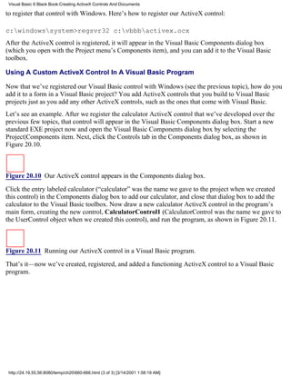 Visual Basic 6 Black Book:Creating ActiveX Controls And Documents

to register that control with Windows. Here’s how to register our ActiveX control:

c:windowssystem>regsvr32 c:vbbbactivex.ocx
After the ActiveX control is registered, it will appear in the Visual Basic Components dialog box
(which you open with the Project menu’s Components item), and you can add it to the Visual Basic
toolbox.

Using A Custom ActiveX Control In A Visual Basic Program

Now that we’ve registered our Visual Basic control with Windows (see the previous topic), how do you
add it to a form in a Visual Basic project? You add ActiveX controls that you build to Visual Basic
projects just as you add any other ActiveX controls, such as the ones that come with Visual Basic.
Let’s see an example. After we register the calculator ActiveX control that we’ve developed over the
previous few topics, that control will appear in the Visual Basic Components dialog box. Start a new
standard EXE project now and open the Visual Basic Components dialog box by selecting the
Project|Components item. Next, click the Controls tab in the Components dialog box, as shown in
Figure 20.10.



Figure 20.10 Our ActiveX control appears in the Components dialog box.

Click the entry labeled calculator (“calculator” was the name we gave to the project when we created
this control) in the Components dialog box to add our calculator, and close that dialog box to add the
calculator to the Visual Basic toolbox. Now draw a new calculator ActiveX control in the program’s
main form, creating the new control, CalculatorControl1 (CalculatorControl was the name we gave to
the UserControl object when we created this control), and run the program, as shown in Figure 20.11.



Figure 20.11 Running our ActiveX control in a Visual Basic program.
That’s it—now we’ve created, registered, and added a functioning ActiveX control to a Visual Basic
program.




 http://24.19.55.56:8080/temp/ch20660-666.html (3 of 3) [3/14/2001 1:58:19 AM]
 