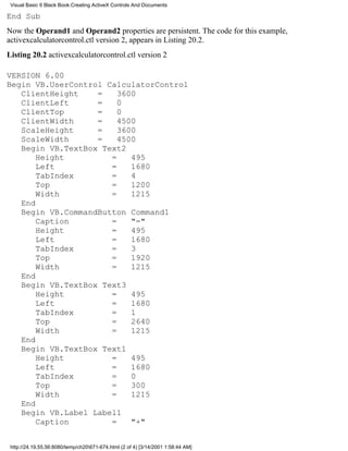 Visual Basic 6 Black Book:Creating ActiveX Controls And Documents

End Sub
Now the Operand1 and Operand2 properties are persistent. The code for this example,
activexcalculatorcontrol.ctl version 2, appears in Listing 20.2.
Listing 20.2 activexcalculatorcontrol.ctl version 2

VERSION 6.00
Begin VB.UserControl CalculatorControl
   ClientHeight    =    3600
   ClientLeft      =    0
   ClientTop       =    0
   ClientWidth     =    4500
   ScaleHeight     =    3600
   ScaleWidth      =    4500
   Begin VB.TextBox Text2
       Height         =    495
       Left           =    1680
       TabIndex       =    4
       Top            =    1200
       Width          =    1215
   End
   Begin VB.CommandButton Command1
       Caption        =    "="
       Height         =    495
       Left           =    1680
       TabIndex       =    3
       Top            =    1920
       Width          =    1215
   End
   Begin VB.TextBox Text3
       Height         =    495
       Left           =    1680
       TabIndex       =    1
       Top            =    2640
       Width          =    1215
   End
   Begin VB.TextBox Text1
       Height         =    495
       Left           =    1680
       TabIndex       =    0
       Top            =    300
       Width          =    1215
   End
   Begin VB.Label Label1
       Caption        =    "+"


 http://24.19.55.56:8080/temp/ch20671-674.html (2 of 4) [3/14/2001 1:58:44 AM]
 