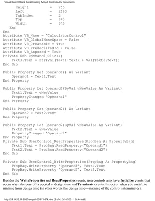Visual Basic 6 Black Book:Creating ActiveX Controls And Documents

           Height                           =       255
           Left                             =       2160
           TabIndex                         =       2
           Top                              =       840
           Width                            =       375
     End
End
Attribute VB_Name = "CalculatorControl"
Attribute VB_GlobalNameSpace = False
Attribute VB_Creatable = True
Attribute VB_PredeclaredId = False
Attribute VB_Exposed = True
Private Sub Command1_Click()
    Text3.Text = Str(Val(Text1.Text) + Val(Text2.Text))
End Sub

Public Property Get Operand1() As Variant
    Operand1 = Text1.Text
End Property

Public Property Let Operand1(ByVal vNewValue As Variant)
    Text1.Text = vNewValue
    PropertyChanged "Operand1"
End Property

Public Property Get Operand2() As Variant
    Operand2 = Text2.Text
End Property

Public Property Let Operand2(ByVal vNewValue As Variant)
    Text2.Text = vNewValue
    PropertyChanged "Operand2"
End Property
Private Sub UserControl_ReadProperties(PropBag As PropertyBag)
    Text1.Text = PropBag.ReadProperty("Operand1")
    Text2.Text = PropBag.ReadProperty("Operand2")
End Sub

Private Sub UserControl_WriteProperties(PropBag As PropertyBag)
    PropBag.WriteProperty "Operand1", Text1.Text
    PropBag.WriteProperty "Operand2", Text2.Text
End Sub
Besides the WriteProperties and ReadProperties events, user controls also have Initialize events that
occur when the control is opened at design time and Terminate events that occur when you switch to
runtime from design time (in other words, the design time—instance of the control is terminated).

 http://24.19.55.56:8080/temp/ch20671-674.html (3 of 4) [3/14/2001 1:58:44 AM]
 