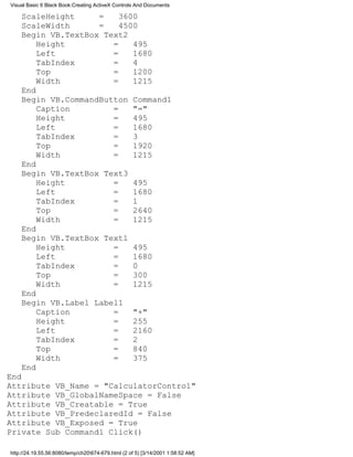 Visual Basic 6 Black Book:Creating ActiveX Controls And Documents

    ScaleHeight     =    3600
    ScaleWidth      =    4500
    Begin VB.TextBox Text2
        Height         =    495
        Left           =    1680
        TabIndex       =    4
        Top            =    1200
        Width          =    1215
    End
    Begin VB.CommandButton Command1
        Caption        =    "="
        Height         =    495
        Left           =    1680
        TabIndex       =    3
        Top            =    1920
        Width          =    1215
    End
    Begin VB.TextBox Text3
        Height         =    495
        Left           =    1680
        TabIndex       =    1
        Top            =    2640
        Width          =    1215
    End
    Begin VB.TextBox Text1
        Height         =    495
        Left           =    1680
        TabIndex       =    0
        Top            =    300
        Width          =    1215
    End
    Begin VB.Label Label1
        Caption        =    "+"
        Height         =    255
        Left           =    2160
        TabIndex       =    2
        Top            =    840
        Width          =    375
    End
End
Attribute VB_Name = "CalculatorControl"
Attribute VB_GlobalNameSpace = False
Attribute VB_Creatable = True
Attribute VB_PredeclaredId = False
Attribute VB_Exposed = True
Private Sub Command1_Click()

http://24.19.55.56:8080/temp/ch20674-679.html (2 of 5) [3/14/2001 1:58:52 AM]
 