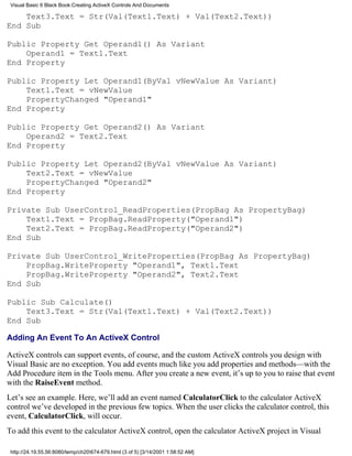 Visual Basic 6 Black Book:Creating ActiveX Controls And Documents

    Text3.Text = Str(Val(Text1.Text) + Val(Text2.Text))
End Sub

Public Property Get Operand1() As Variant
    Operand1 = Text1.Text
End Property

Public Property Let Operand1(ByVal vNewValue As Variant)
    Text1.Text = vNewValue
    PropertyChanged "Operand1"
End Property

Public Property Get Operand2() As Variant
    Operand2 = Text2.Text
End Property

Public Property Let Operand2(ByVal vNewValue As Variant)
    Text2.Text = vNewValue
    PropertyChanged "Operand2"
End Property

Private Sub UserControl_ReadProperties(PropBag As PropertyBag)
    Text1.Text = PropBag.ReadProperty("Operand1")
    Text2.Text = PropBag.ReadProperty("Operand2")
End Sub

Private Sub UserControl_WriteProperties(PropBag As PropertyBag)
    PropBag.WriteProperty "Operand1", Text1.Text
    PropBag.WriteProperty "Operand2", Text2.Text
End Sub

Public Sub Calculate()
    Text3.Text = Str(Val(Text1.Text) + Val(Text2.Text))
End Sub

Adding An Event To An ActiveX Control

ActiveX controls can support events, of course, and the custom ActiveX controls you design with
Visual Basic are no exception. You add events much like you add properties and methods—with the
Add Procedure item in the Tools menu. After you create a new event, it’s up to you to raise that event
with the RaiseEvent method.
Let’s see an example. Here, we’ll add an event named CalculatorClick to the calculator ActiveX
control we’ve developed in the previous few topics. When the user clicks the calculator control, this
event, CalculatorClick, will occur.
To add this event to the calculator ActiveX control, open the calculator ActiveX project in Visual

 http://24.19.55.56:8080/temp/ch20674-679.html (3 of 5) [3/14/2001 1:58:52 AM]
 